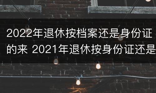 2022年退休按档案还是身份证的来 2021年退休按身份证还是档案