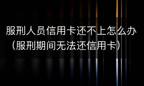 服刑人员信用卡还不上怎么办（服刑期间无法还信用卡）