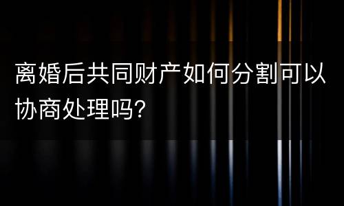 离婚后共同财产如何分割可以协商处理吗？