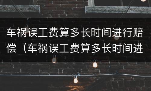 车祸误工费算多长时间进行赔偿（车祸误工费算多长时间进行赔偿的）