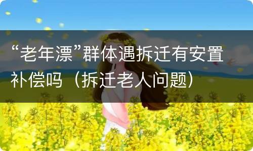 “老年漂”群体遇拆迁有安置补偿吗（拆迁老人问题）