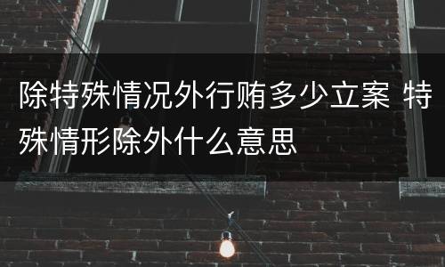 除特殊情况外行贿多少立案 特殊情形除外什么意思