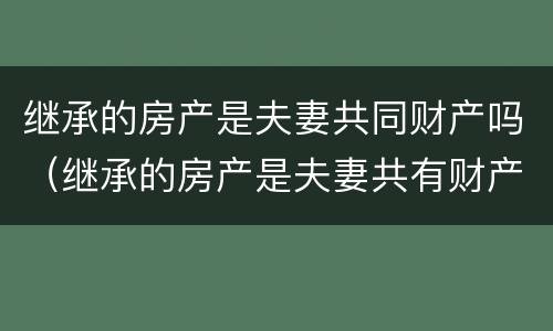 继承的房产是夫妻共同财产吗（继承的房产是夫妻共有财产吗）