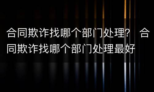合同欺诈找哪个部门处理？ 合同欺诈找哪个部门处理最好