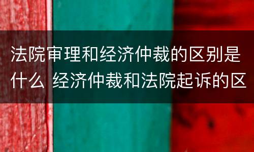 法院审理和经济仲裁的区别是什么 经济仲裁和法院起诉的区别