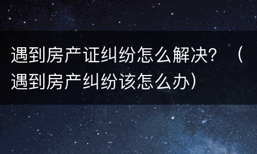遇到房产证纠纷怎么解决？（遇到房产纠纷该怎么办）