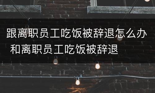 跟离职员工吃饭被辞退怎么办 和离职员工吃饭被辞退