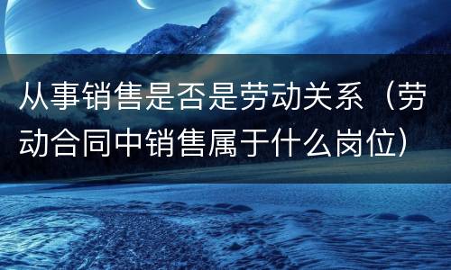 从事销售是否是劳动关系（劳动合同中销售属于什么岗位）