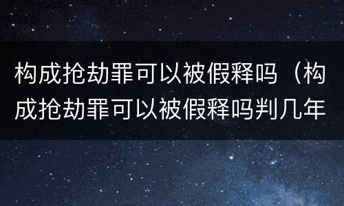 构成抢劫罪可以被假释吗（构成抢劫罪可以被假释吗判几年）