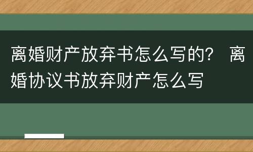 离婚财产放弃书怎么写的? 离婚协议书放弃财产怎么写 离婚财产放弃书怎么写的? 离婚协议书放弃财产怎么写