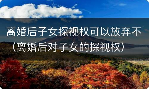 离婚后子女探视权可以放弃不（离婚后对子女的探视权）