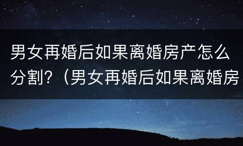 男女再婚后如果离婚房产怎么分割?（男女再婚后如果离婚房产怎么分割给女方）