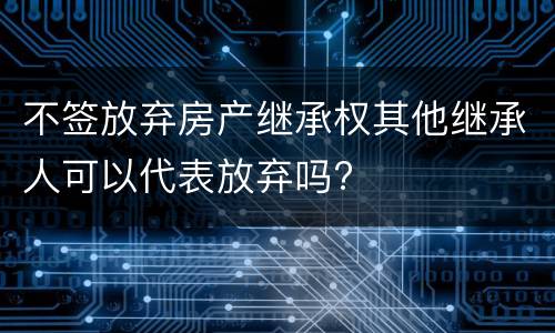 不签放弃房产继承权其他继承人可以代表放弃吗?
