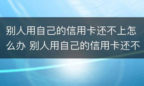别人用自己的信用卡还不上怎么办 别人用自己的信用卡还不上怎么办呀