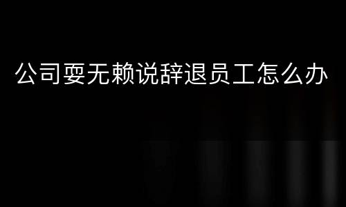 公司耍无赖说辞退员工怎么办