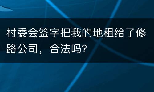 村委会签字把我的地租给了修路公司，合法吗？
