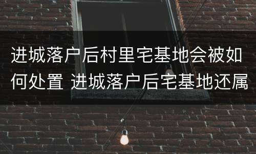 进城落户后村里宅基地会被如何处置 进城落户后宅基地还属于自己吗