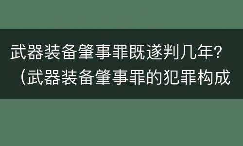 武器装备肇事罪既遂判几年？（武器装备肇事罪的犯罪构成）