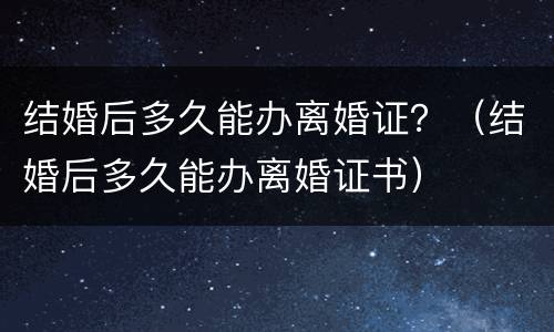 结婚后多久能办离婚证？（结婚后多久能办离婚证书）
