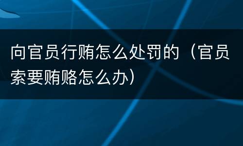 向官员行贿怎么处罚的（官员索要贿赂怎么办）