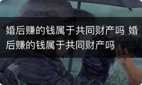 婚后赚的钱属于共同财产吗 婚后赚的钱属于共同财产吗
