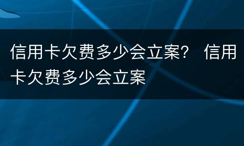 信用卡欠费多少会立案？ 信用卡欠费多少会立案