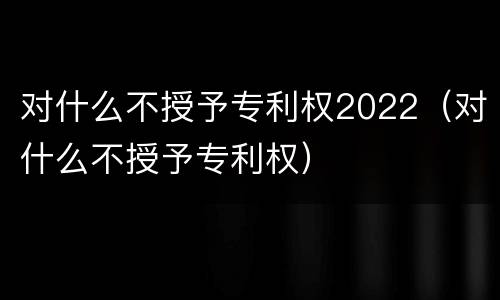 对什么不授予专利权2022（对什么不授予专利权）
