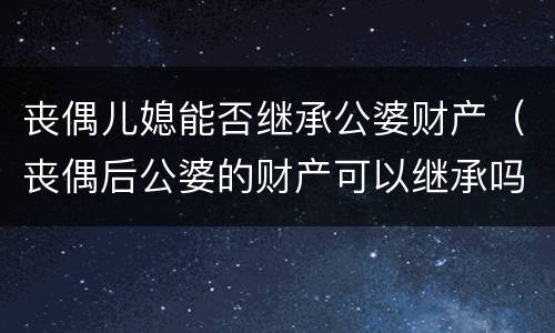 丧偶儿媳能否继承公婆财产（丧偶后公婆的财产可以继承吗）