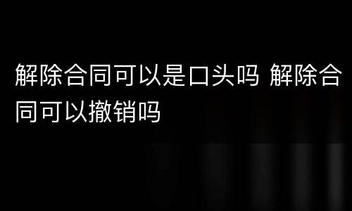 解除合同可以是口头吗 解除合同可以撤销吗