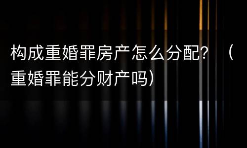 构成重婚罪房产怎么分配？（重婚罪能分财产吗）