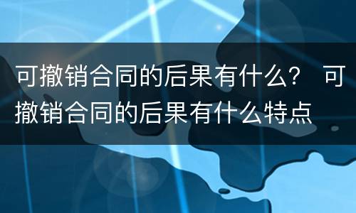 可撤销合同的后果有什么？ 可撤销合同的后果有什么特点