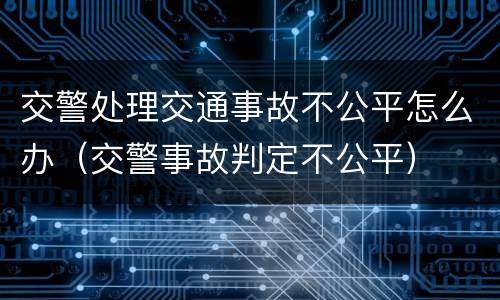 交警处理交通事故不公平怎么办（交警事故判定不公平）