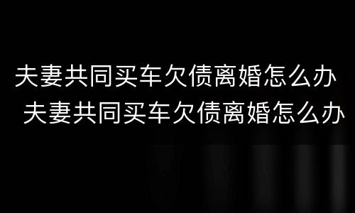 夫妻共同买车欠债离婚怎么办 夫妻共同买车欠债离婚怎么办手续