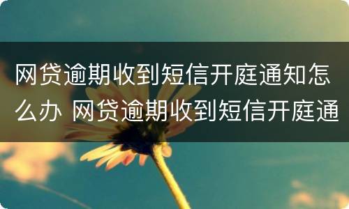 网贷逾期收到短信开庭通知怎么办 网贷逾期收到短信开庭通知怎么办理