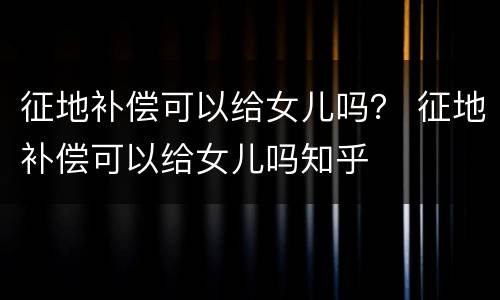 征地补偿可以给女儿吗？ 征地补偿可以给女儿吗知乎