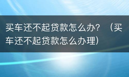 买车还不起贷款怎么办？（买车还不起贷款怎么办理）