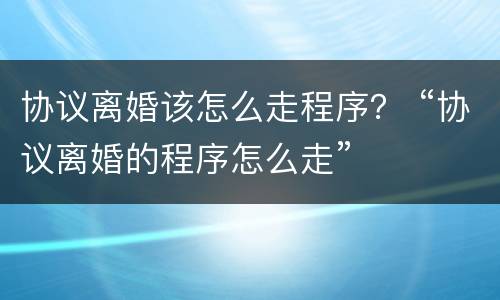 协议离婚该怎么走程序？ “协议离婚的程序怎么走”