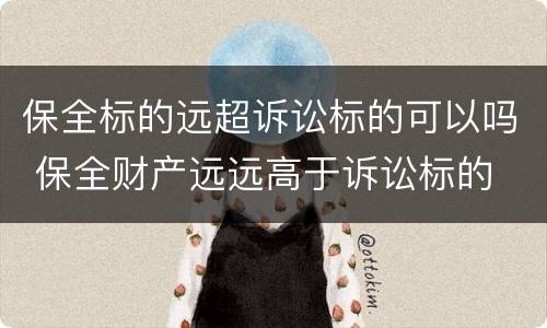 保全标的远超诉讼标的可以吗 保全财产远远高于诉讼标的