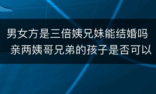 男女方是三倍姨兄妹能结婚吗 亲两姨哥兄弟的孩子是否可以结婚