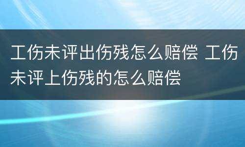工伤未评出伤残怎么赔偿 工伤未评上伤残的怎么赔偿