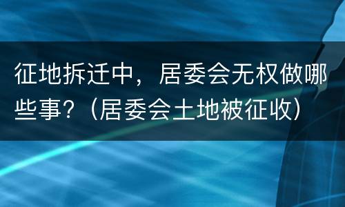 征地拆迁中，居委会无权做哪些事?（居委会土地被征收）