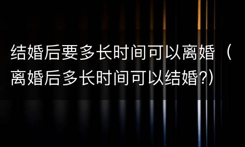 结婚后要多长时间可以离婚（离婚后多长时间可以结婚?）