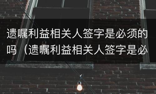 遗嘱利益相关人签字是必须的吗（遗嘱利益相关人签字是必须的吗怎么写）