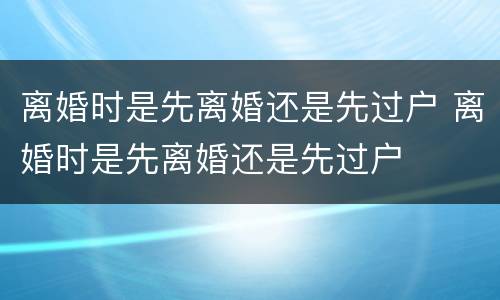 离婚时是先离婚还是先过户 离婚时是先离婚还是先过户 离婚时是先离婚还是先过户 离婚时是先离婚还是先过户