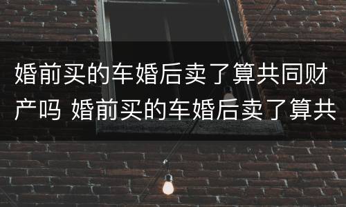 婚前买的车婚后卖了算共同财产吗 婚前买的车婚后卖了算共同财产吗