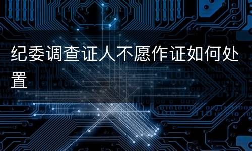 纪委调查证人不愿作证如何处置