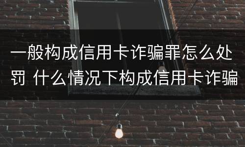 一般构成信用卡诈骗罪怎么处罚 什么情况下构成信用卡诈骗罪