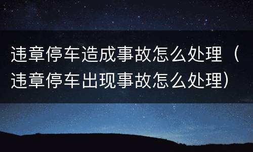 违章停车造成事故怎么处理（违章停车出现事故怎么处理）