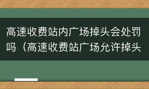 高速收费站内广场掉头会处罚吗（高速收费站广场允许掉头）