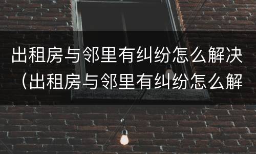 出租房与邻里有纠纷怎么解决（出租房与邻里有纠纷怎么解决呢）